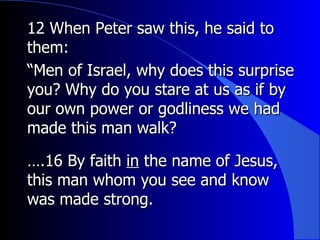 12 When Peter saw this, he said to them: “ Men of Israel, why does this surprise you? Why do you stare at us as if by our own power or godliness we had made this man walk? … .16 By faith  in  the name of Jesus, this man whom you see and know was made strong. 