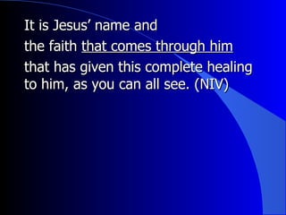 It is Jesus’ name and  the faith  that comes through him that has given this complete healing to him, as you can all see.  (NIV) 