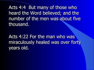 Acts 4:4  But many of those who heard the Word believed; and the number of the men was about five thousand. Acts 4:22 For the man who was miraculously healed was over forty years old. 