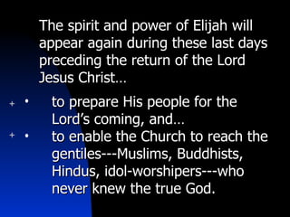 The spirit and power of Elijah will appear again during these last days preceding the return of the Lord Jesus Christ… to prepare His people for the Lord’s coming, and… to enable the Church to reach the gentiles---Muslims, Buddhists, Hindus, idol-worshipers---who never knew the true God. 