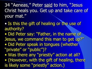 34 “Aeneas,” Peter  said  to him, “Jesus Christ heals you. Get up and take care of your mat.” Is this the gift of healing or the use of authority? Did Peter say: “Father, in the name of Jesus, we command this man to get up?”  Did Peter speak in tongues (whether “private” or “public”)?  Was there any “priestly” action at all? (However, with the gift of healing, there is likely some “priestly” action.) 