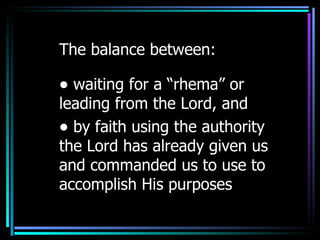 The balance between: waiting for a “rhema” or leading from the Lord, and  by faith using the authority the Lord has already given us and commanded us to use to accomplish His purposes 