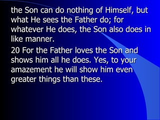 the Son can do nothing of Himself, but what He sees the Father do; for whatever He does, the Son also does in like manner. 20 For the Father loves the Son and shows him all he does. Yes, to your amazement he will show him even greater things than these.  