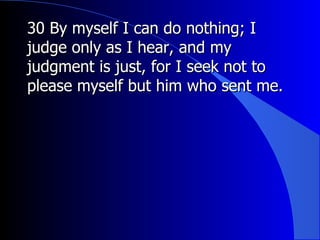 30 By myself I can do nothing; I judge only as I hear, and my judgment is just, for I seek not to please myself but him who sent me.  