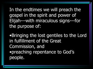 In the endtimes we will preach the gospel in the spirit and power of Elijah---with miraculous signs---for the purpose of: Bringing the lost gentiles to the Lord in fulfillment of the Great Commission, and  preaching repentance to God’s people. 