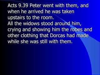 Acts 9.39 Peter went with them, and when he arrived he was taken upstairs to the room. All the widows stood around him, crying and showing him the robes and other clothing that Dorcas had made while she was still with them. 