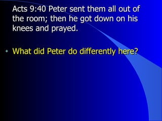 Acts 9:40 Peter sent them all out of the room; then he got down on his knees and prayed.   What did Peter do differently here? 