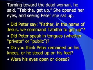 Turning toward the dead woman, he  said , “Tabitha, get up.” She opened her eyes, and seeing Peter she sat up. Did Peter say: “Father, in the name of Jesus, we command Tabitha to get up”?  Did Peter speak in tongues (whether “private” or “public”)? Do you think Peter remained on his knees, or he stood up on his feet? Were his eyes open or closed? 