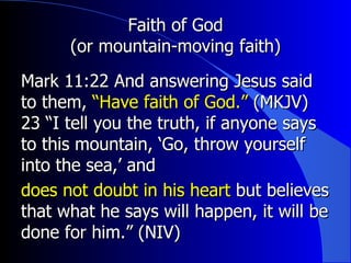 Faith of God (or mountain-moving faith) Mark 11:22  And answering Jesus said to them,  “Have faith of God.”  (MKJV)  23 “I tell you the truth, if anyone says to this mountain, ‘Go, throw yourself into the sea,’ and does not doubt in his heart  but believes that what he says will happen, it will be done for him.” (NIV)  