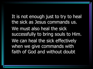 It is not enough just to try to heal the sick as Jesus commands us. We must also heal the sick successfully to bring souls to Him. We can heal the sick effectively when we give commands with faith of God and without doubt 