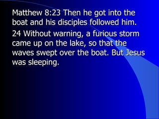 Matthew 8:23 Then he got into the boat and his disciples followed him. 24 Without warning, a furious storm came up on the lake, so that the waves swept over the boat. But Jesus was sleeping. 