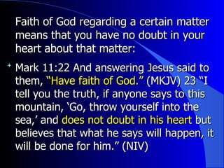 Faith of God regarding a certain matter means that you have no doubt in your heart about that matter: Mark 11:22  And answering Jesus said to them,  “Have faith of God.”  (MKJV)  23 “I tell you the truth, if anyone says to this mountain, ‘Go, throw yourself into the sea,’ and  does not doubt in his heart  but believes that what he says will happen, it will be done for him.” (NIV) 
