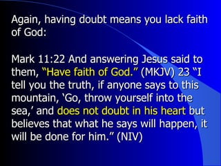 Again, having doubt means you lack faith of God: Mark 11:22  And answering Jesus said to them,  “Have faith of God.”  (MKJV)  23 “I tell you the truth, if anyone says to this mountain, ‘Go, throw yourself into the sea,’ and  does not doubt in his heart  but believes that what he says will happen, it will be done for him.” (NIV) 