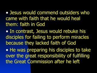 Jesus would commend outsiders who came with faith that he would heal them: faith in God In contrast, Jesus would rebuke his disciples for failing to perform miracles because they lacked faith of God He was preparing his disciples to take over the great responsibility of fulfilling the Great Commission after he left 