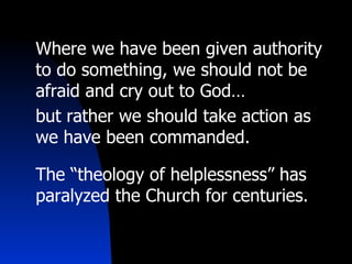Where we have been given authority to do something, we should not be afraid and cry out to God… but rather we should take action as we have been commanded. The “theology of helplessness” has paralyzed the Church for centuries. 