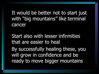 It would be better not to start just with “big mountains” like terminal cancer Start also with lesser infirmities that are easier to heal By successfully healing these, you will grow in confidence and be ready to move bigger mountains 