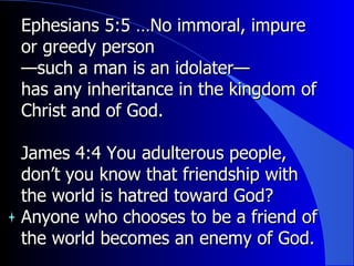 Ephesians 5:5 …No immoral, impure or greedy person — such a man is an idolater— has any inheritance in the kingdom of Christ and of God. James 4:4 You adulterous people, don’t you know that friendship with the world is hatred toward God? Anyone who chooses to be a friend of the world becomes an enemy of God.  