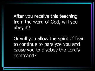After you receive this teaching from the word of God, will you obey it? Or will you allow the spirit of fear to continue to paralyze you and cause you to disobey the Lord’s command? 
