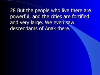 28 But the people who live there are powerful, and the cities are fortified and very large. We even saw descendants of Anak there. 