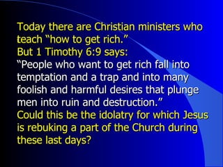 Today there are Christian ministers who teach “how to get rich.”  ﻿ But 1 Timothy 6:9 says: “ People who want to get rich fall into temptation and a trap and into many foolish and harmful desires that plunge men into ruin and destruction.” Could this be the idolatry for which Jesus is rebuking a part of the Church during these last days? 