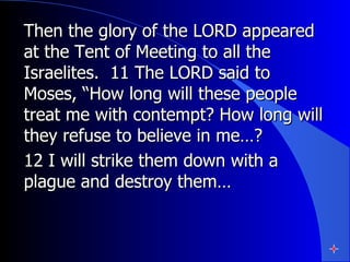 Then the glory of the LORD appeared at the Tent of Meeting to all the Israelites.  11 The LORD said to Moses, “How long will these people treat me with contempt? How long will they refuse to believe in me…?  12 I will strike them down with a plague and destroy them…  
