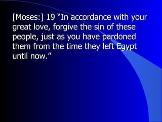 [Moses:] 19 “In accordance with your great love, forgive the sin of these people, just as you have pardoned them from the time they left Egypt until now.”  