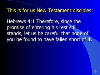 This is for us New Testament disciples: Hebrews 4:1 Therefore, since the promise of entering his rest still stands, let us be careful that none of you be found to have fallen short of it.  