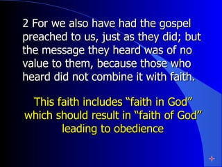 2 For we also have had the gospel preached to us, just as they did; but the message they heard was of no value to them, because those who heard did not combine it with faith.  This faith includes “faith in God” which should result in “faith of God” leading to obedience 
