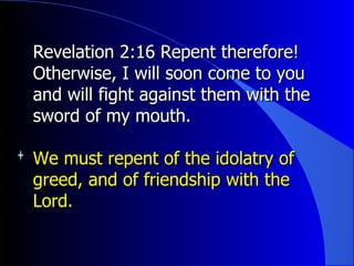 Revelation 2:16 Repent therefore! Otherwise, I will soon come to you and will fight against them with the sword of my mouth. We must repent of the idolatry of greed, and of friendship with the Lord. 