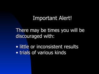 Important Alert! There may be times you will be discouraged with: little or inconsistent results trials of various kinds 