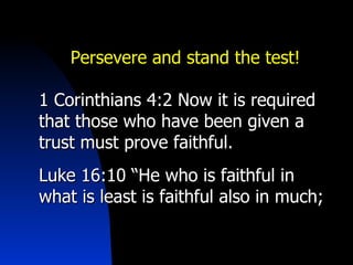 Persevere and stand the test! 1 Corinthians 4:2 Now it is required that those who have been given a trust must prove faithful.  Luke 16:10 “He who is faithful in what is least is faithful also in much; 