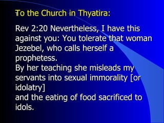 To the Church in Thyatira:  ﻿ Rev 2:20 Nevertheless, I have this against you: You tolerate that woman Jezebel, who calls herself a prophetess.  By her teaching she misleads my servants into sexual immorality [or idolatry] and the eating of food sacrificed to idols.  