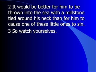 2 It would be better for him to be thrown into the sea with a millstone tied around his neck than for him to cause one of these little ones to sin.  3 So watch yourselves.  