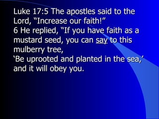Luke 17:5 The apostles said to the Lord, “Increase our faith!” 6 He replied, “If you have faith as a mustard seed, you can  say  to this mulberry tree, ‘ Be uprooted and planted in the sea,’ and it will obey you. 