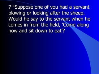 7 “Suppose one of you had a servant plowing or looking after the sheep. Would he say to the servant when he comes in from the field, ‘Come along now and sit down to eat’?   