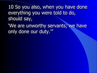 10 So you also, when you have done everything you were told to do, should say, ‘ We are unworthy servants; we have only done our duty.’” 