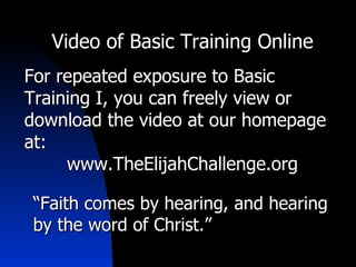 Video of Basic Training Online For repeated exposure to Basic Training I, you can freely view or download the video at our homepage at: www.TheElijahChallenge.org “ Faith comes by hearing, and hearing by the word of Christ.” 