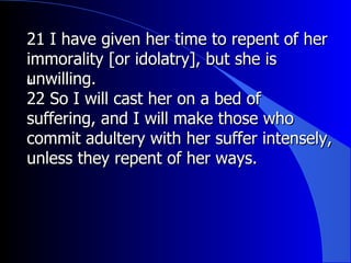 21 I have given her time to repent of her immorality [or idolatry], but she is unwilling.  ﻿ 22 So I will cast her on a bed of suffering, and I will make those who commit adultery with her suffer intensely, unless they repent of her ways.  