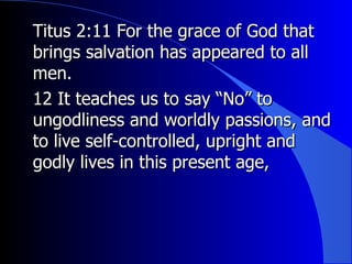 Titus 2:11 For the grace of God that brings salvation has appeared to all men.  12 It teaches us to say “No” to ungodliness and worldly passions, and to live self-controlled, upright and godly lives in this present age,  