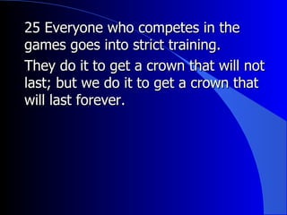 25 Everyone who competes in the games goes into strict training. They do it to get a crown that will not last; but we do it to get a crown that will last forever.  