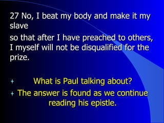 27 No, I beat my body and make it my slave  so that after I have preached to others, I myself will not be disqualified for the prize.  What is Paul talking about? The answer is found as we continue reading his epistle. 