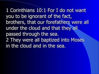 1 Corinthians 10:1 For I do not want you to be ignorant of the fact, brothers, that our forefathers were all under the cloud and that they all passed through the sea.  2 They were all baptized into Moses in the cloud and in the sea.  