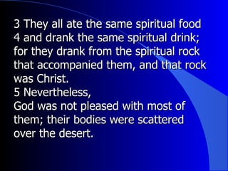 3 They all ate the same spiritual food 4 and drank the same spiritual drink; for they drank from the spiritual rock that accompanied them, and that rock was Christ.  5 Nevertheless,  God was not pleased with most of them; their bodies were scattered over the desert.  