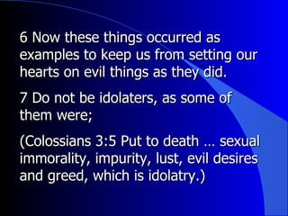 6 Now these things occurred as examples to keep us from setting our hearts on evil things as they did.  7 Do not be idolaters, as some of them were;  (Colossians 3:5 Put to death … sexual immorality, impurity, lust, evil desires and greed, which is idolatry.) 