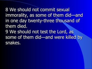 8 We should not commit sexual immorality, as some of them did—and in one day twenty-three thousand of them died.  9 We should not test the Lord, as some of them did—and were killed by snakes.  