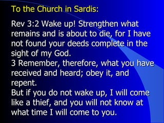 To the Church in Sardis:  Rev 3: ﻿ 2 ﻿  Wake up! Strengthen what remains and is about to die, for I have not found your deeds complete in the sight of my God.  3 Remember, therefore, what you have received and heard; obey it, and repent.  But if you do not wake up, I will come like a thief, and you will not know at what time I will come to you. 