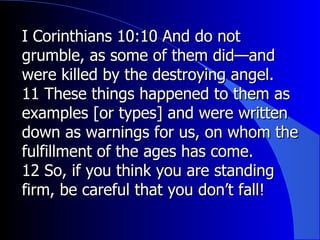 I Corinthians 10:10 And do not grumble, as some of them did—and were killed by the destroying angel. 11 These things happened to them as examples [or types] and were written down as warnings for us, on whom the fulfillment of the ages has come.  12 So, if you think you are standing firm, be careful that you don’t fall!  