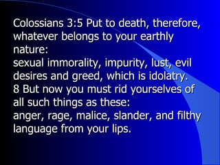 Colossians 3:5 Put to death, therefore, whatever belongs to your earthly nature:  sexual immorality, impurity, lust, evil desires and greed, which is idolatry.  8 But now you must rid yourselves of all such things as these:  anger, rage, malice, slander, and filthy language from your lips.  