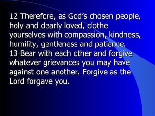 12 Therefore, as God’s chosen people, holy and dearly loved, clothe yourselves with compassion, kindness, humility, gentleness and patience.  13 Bear with each other and forgive whatever grievances you may have against one another. Forgive as the Lord forgave you.  