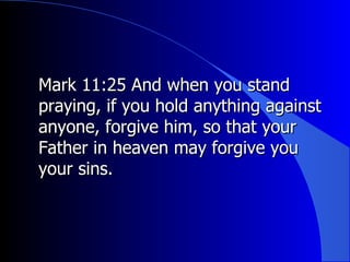 Mark 11:25 And when you stand praying, if you hold anything against anyone, forgive him, so that your Father in heaven may forgive you your sins. 